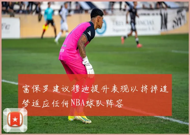 富保罗建议穆迪提升表现以挤掉追梦适应任何NBA球队阵容