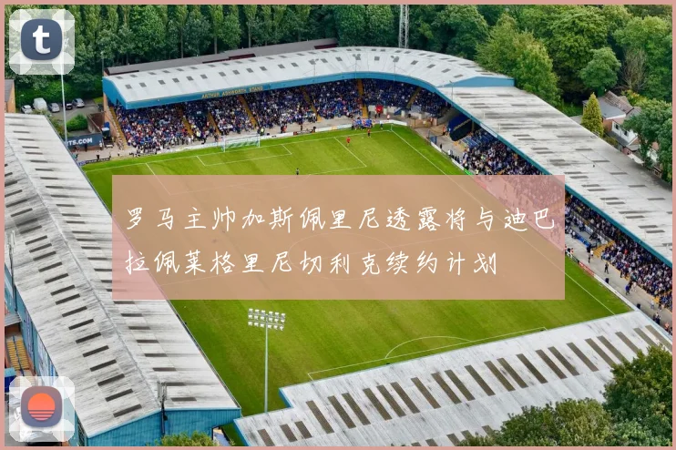 罗马主帅加斯佩里尼透露将与迪巴拉佩莱格里尼切利克续约计划