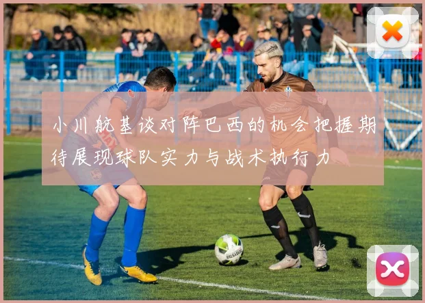 小川航基谈对阵巴西的机会把握期待展现球队实力与战术执行力