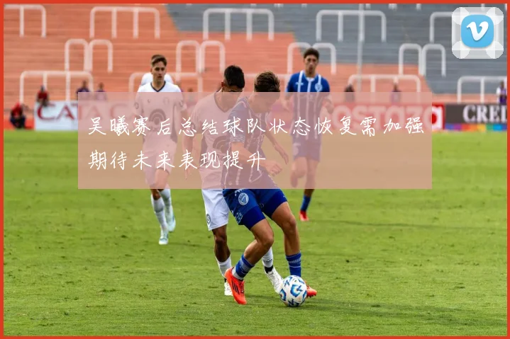 吴曦赛后总结球队状态恢复需加强期待未来表现提升