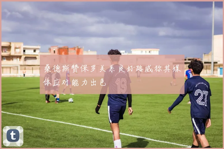 桑德斯赞保罗关系良好路威称其媒体应对能力出色