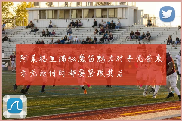 阿莱格里揭秘魔笛魅力对手无奈表示无论何时都要紧跟其后