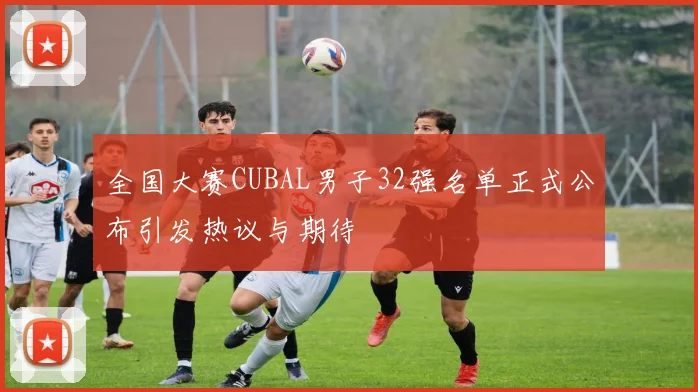 全国大赛CUBAL男子32强名单正式公布引发热议与期待