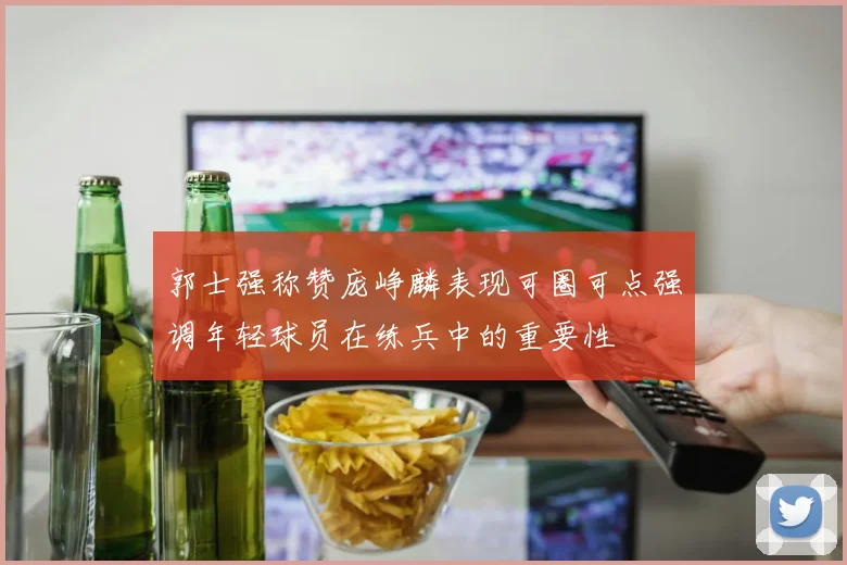 郭士强称赞庞峥麟表现可圈可点强调年轻球员在练兵中的重要性