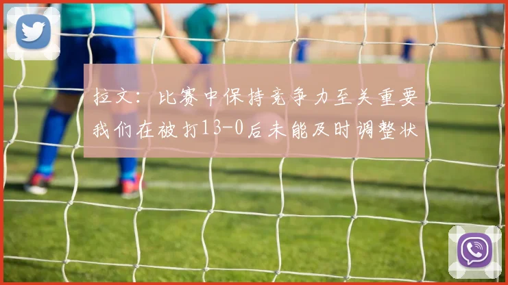 拉文：比赛中保持竞争力至关重要我们在被打13-0后未能及时调整状态