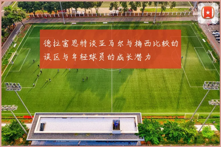 德拉富恩特谈亚马尔与梅西比较的误区与年轻球员的成长潜力
