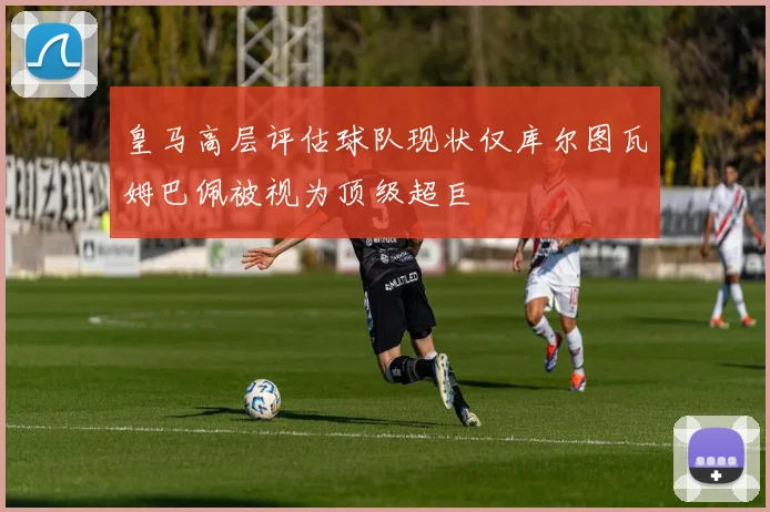 皇马高层评估球队现状仅库尔图瓦姆巴佩被视为顶级超巨