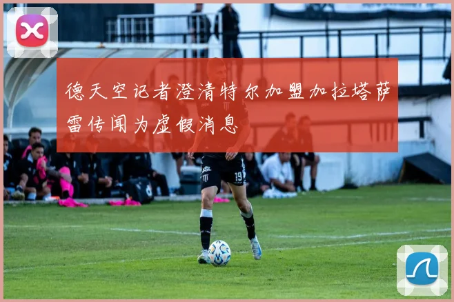 德天空记者澄清特尔加盟加拉塔萨雷传闻为虚假消息
