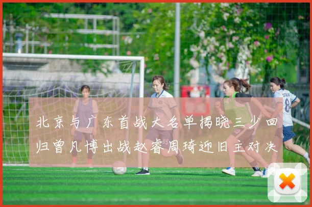 北京与广东首战大名单揭晓三少回归曾凡博出战赵睿周琦迎旧主对决