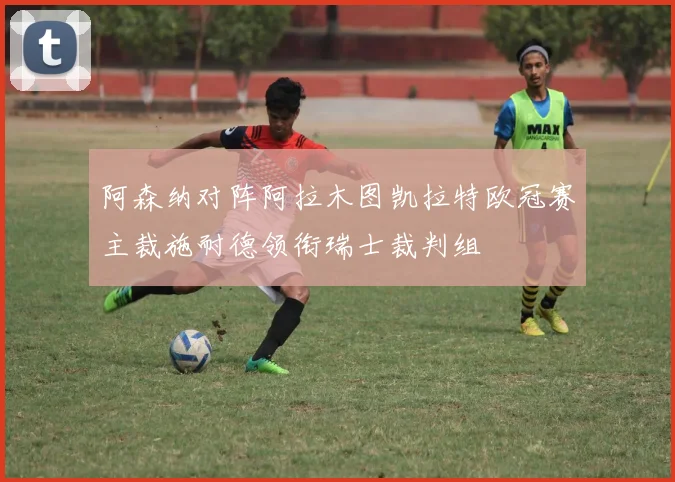 阿森纳对阵阿拉木图凯拉特欧冠赛主裁施耐德领衔瑞士裁判组