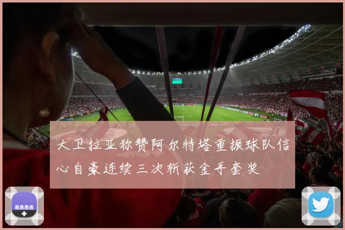 大卫拉亚称赞阿尔特塔重振球队信心自豪连续三次斩获金手套奖