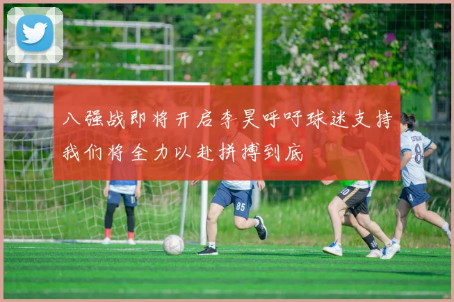 八强战即将开启李昊呼吁球迷支持我们将全力以赴拼搏到底