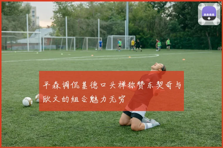 平森调侃基德口头禅称赞东契奇与欧文的组合魅力无穷