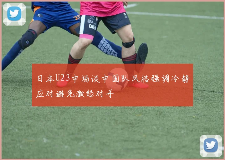 日本U23中场谈中国队风格强调冷静应对避免激怒对手